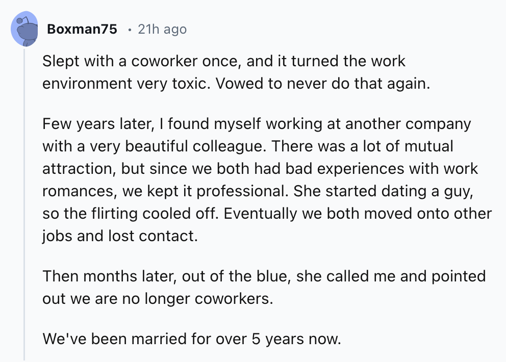 document - Boxman75 21h ago Slept with a coworker once, and it turned the work environment very toxic. Vowed to never do that again. Few years later, I found myself working at another company with a very beautiful colleague. There was a lot of mutual attr